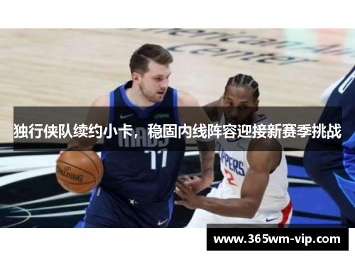 独行侠队续约小卡，稳固内线阵容迎接新赛季挑战