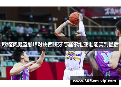 欧锦赛男篮巅峰对决西班牙与塞尔维亚谁能笑到最后