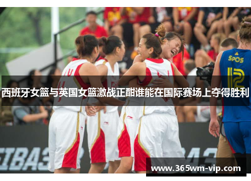 西班牙女篮与英国女篮激战正酣谁能在国际赛场上夺得胜利